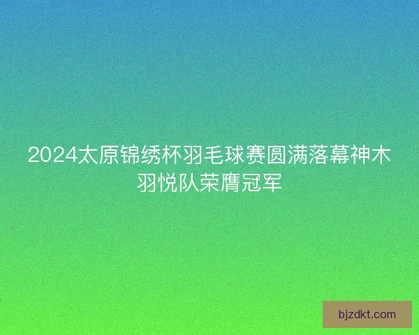 2024太原锦绣杯羽毛球赛圆满落幕神木羽悦队荣膺冠军 2024太原锦绣杯羽毛球赛圆满落幕神木羽悦队荣膺冠军
