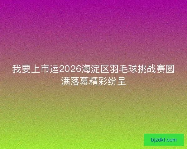 我要上市运2026海淀区羽毛球挑战赛圆满落幕精彩纷呈