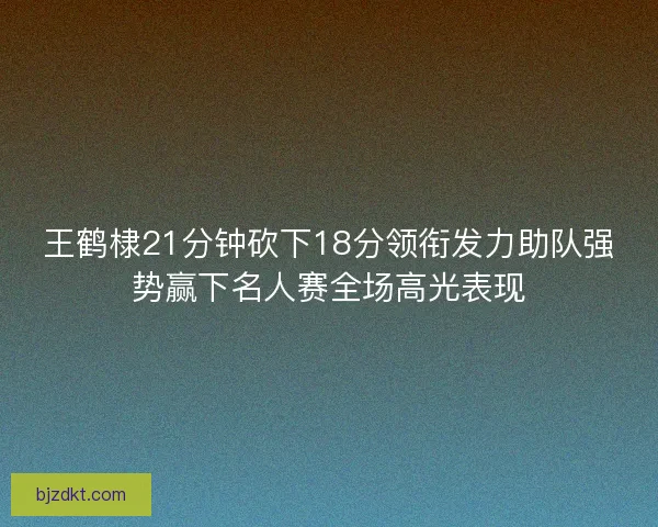 王鹤棣21分钟砍下18分领衔发力助队强势赢下名人赛全场高光表现