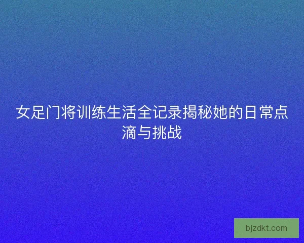 女足门将训练生活全记录揭秘她的日常点滴与挑战 女足门将训练生活全记录揭秘她的日常点滴与挑战