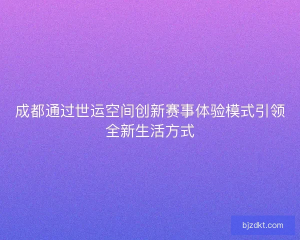 成都通过世运空间创新赛事体验模式引领全新生活方式 成都通过世运空间创新赛事体验模式引领全新生活方式