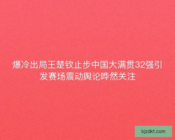 爆冷出局王楚钦止步中国大满贯32强引发赛场震动舆论哗然关注