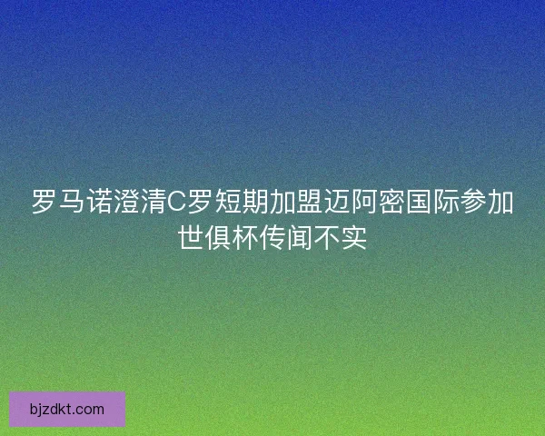 罗马诺澄清C罗短期加盟迈阿密国际参加世俱杯传闻不实
