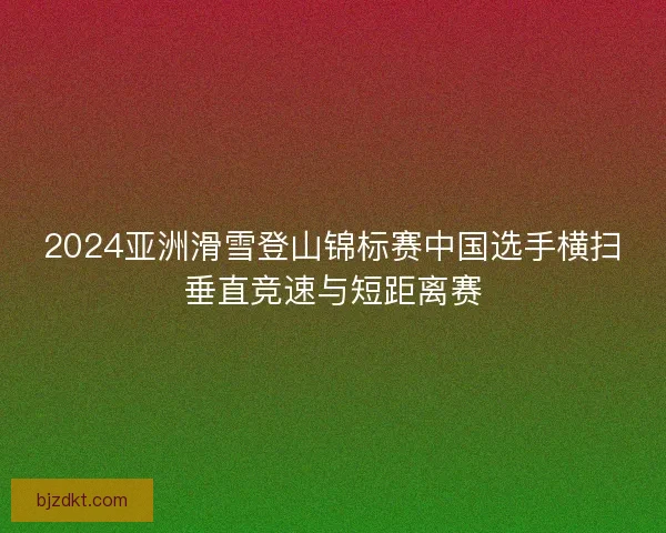 2024亚洲滑雪登山锦标赛中国选手横扫垂直竞速与短距离赛