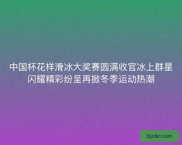 中国杯花样滑冰大奖赛圆满收官冰上群星闪耀精彩纷呈再掀冬季运动热潮