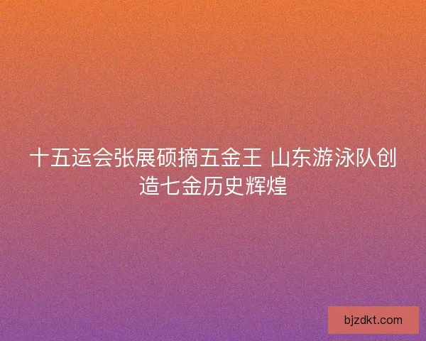 十五运会张展硕摘五金王 山东游泳队创造七金历史辉煌 十五运会张展硕摘五金王 山东游泳队创造七金历史辉煌