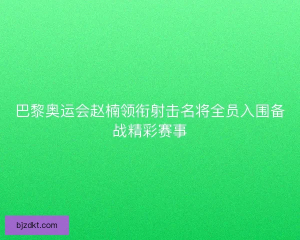 巴黎奥运会赵楠领衔射击名将全员入围备战精彩赛事