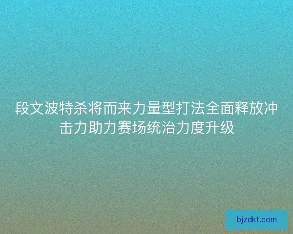 段文波特杀将而来力量型打法全面释放冲击力助力赛场统治力度升级 段文波特杀将而来力量型打法全面释放冲击力助力赛场统治力度升级