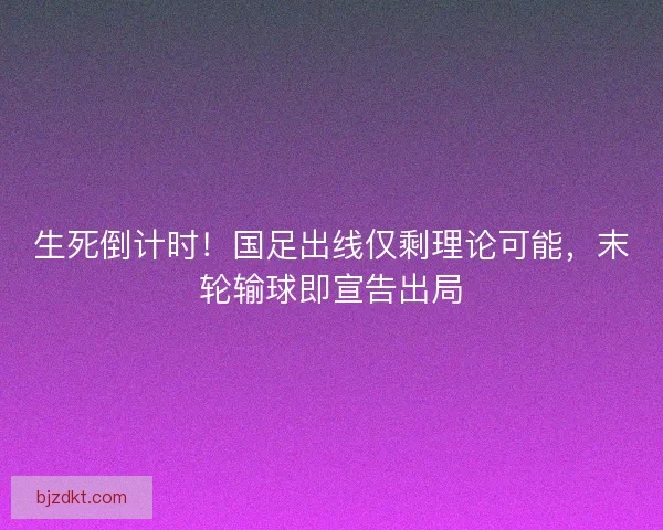 生死倒计时！国足出线仅剩理论可能，末轮输球即宣告出局