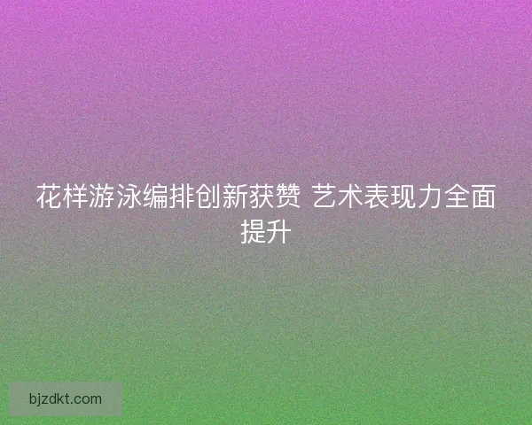花样游泳编排创新获赞 艺术表现力全面提升
