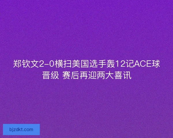 郑钦文2-0横扫美国选手轰12记ACE球晋级 赛后再迎两大喜讯 郑钦文2-0横扫美国选手轰12记ACE球晋级 赛后再迎两大喜讯