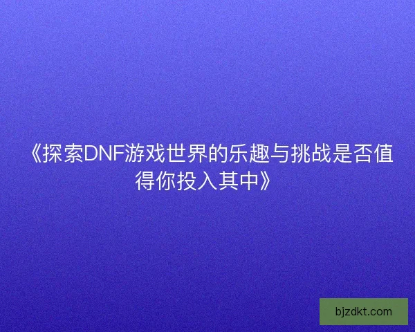 《探索DNF游戏世界的乐趣与挑战是否值得你投入其中》
