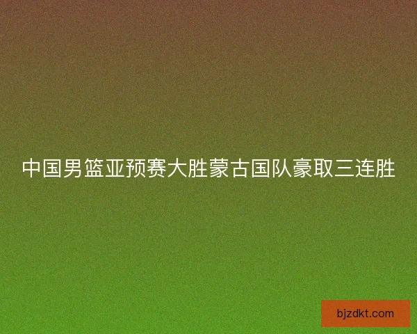 中国男篮亚预赛大胜蒙古国队豪取三连胜