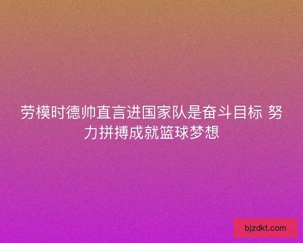 劳模时德帅直言进国家队是奋斗目标 努力拼搏成就篮球梦想