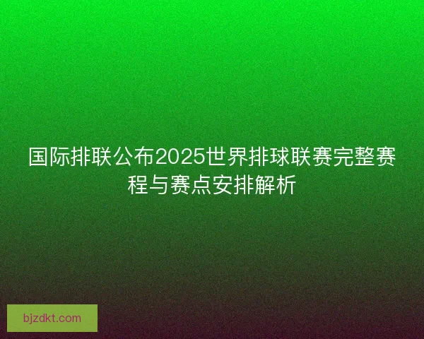 国际排联公布2025世界排球联赛完整赛程与赛点安排解析