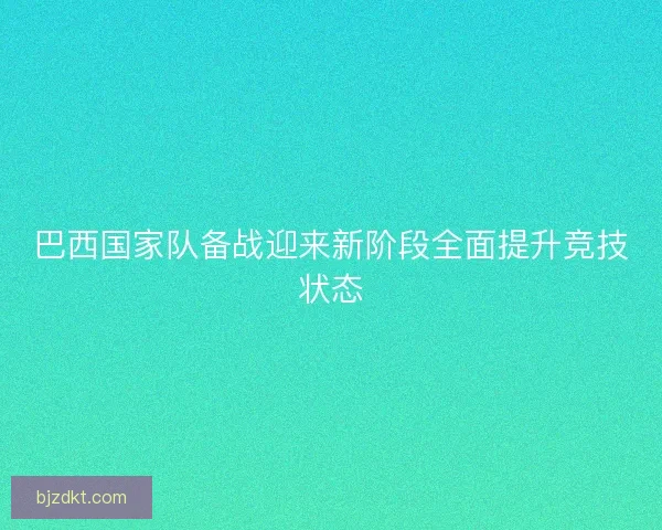 巴西国家队备战迎来新阶段全面提升竞技状态