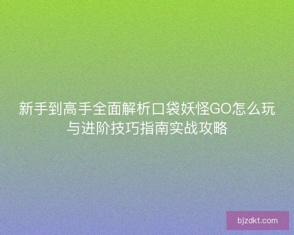 新手到高手全面解析口袋妖怪GO怎么玩与进阶技巧指南实战攻略