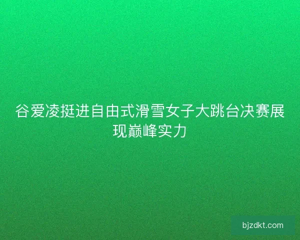 谷爱凌挺进自由式滑雪女子大跳台决赛展现巅峰实力
