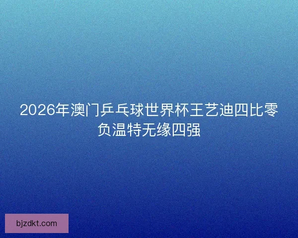 2026年澳门乒乓球世界杯王艺迪四比零负温特无缘四强 2026年澳门乒乓球世界杯王艺迪四比零负温特无缘四强