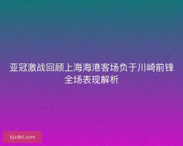 亚冠激战回顾上海海港客场负于川崎前锋全场表现解析 亚冠激战回顾上海海港客场负于川崎前锋全场表现解析
