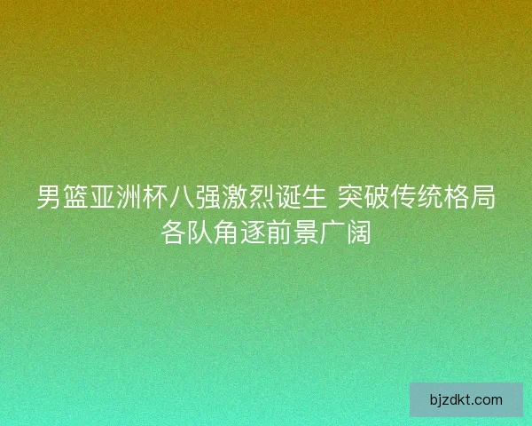 男篮亚洲杯八强激烈诞生 突破传统格局各队角逐前景广阔