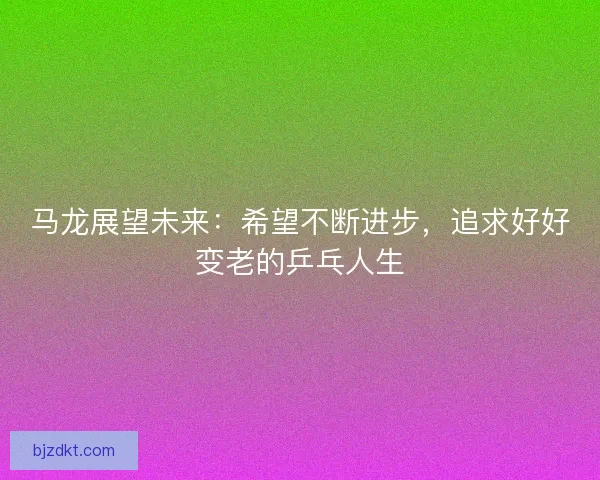 马龙展望未来:希望不断进步,追求好好变老的乒乓人生 马龙展望未来:希望不断进步,追求好好变老的乒乓人生
