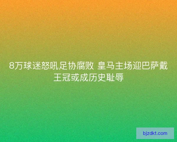 8万球迷怒吼足协腐败 皇马主场迎巴萨戴王冠或成历史耻辱