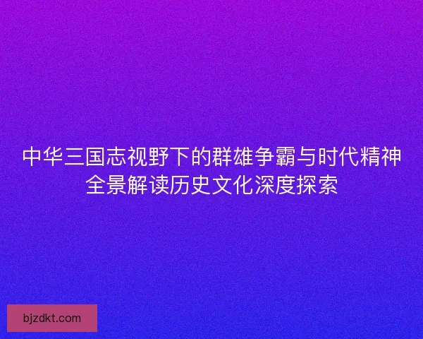 中华三国志视野下的群雄争霸与时代精神全景解读历史文化深度探索