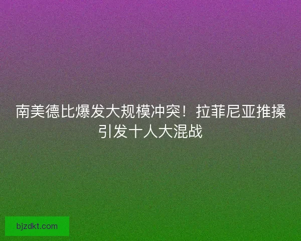 南美德比爆发大规模冲突！拉菲尼亚推搡引发十人大混战