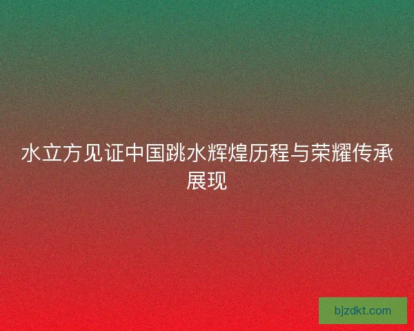 水立方见证中国跳水辉煌历程与荣耀传承展现 水立方见证中国跳水辉煌历程与荣耀传承展现
