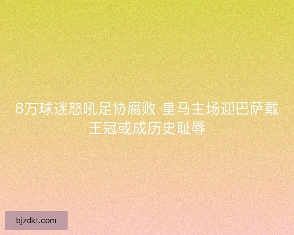 8万球迷怒吼足协腐败 皇马主场迎巴萨戴王冠或成历史耻辱 8万球迷怒吼足协腐败 皇马主场迎巴萨戴王冠或成历史耻辱