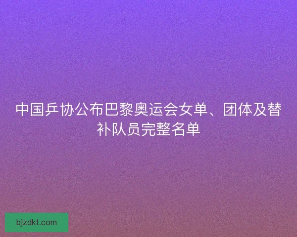 中国乒协公布巴黎奥运会女单、团体及替补队员完整名单