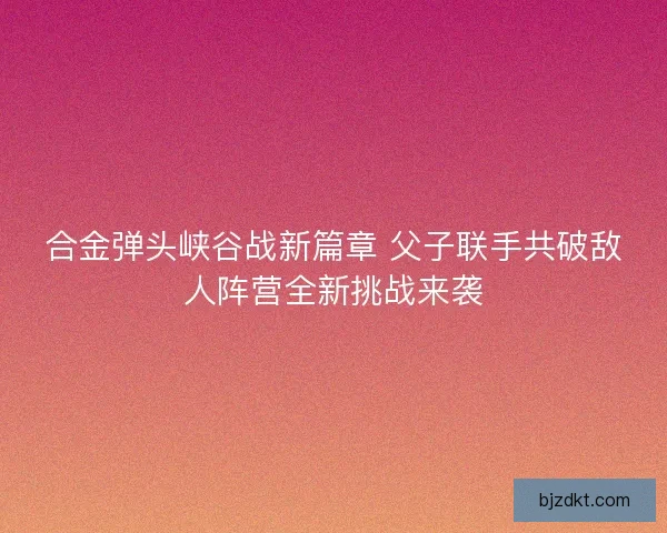 合金弹头峡谷战新篇章 父子联手共破敌人阵营全新挑战来袭 合金弹头峡谷战新篇章 父子联手共破敌人阵营全新挑战来袭