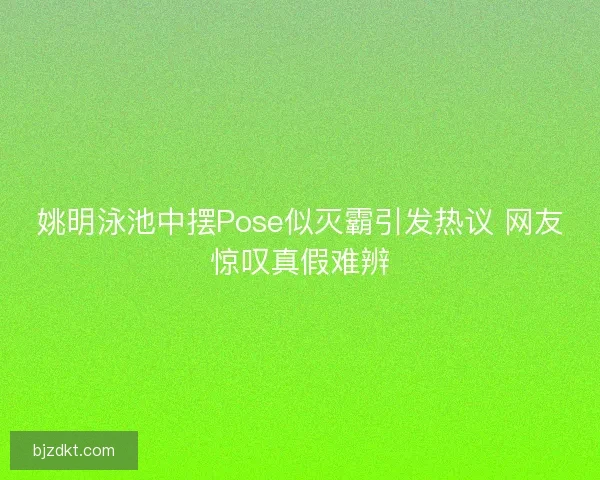姚明泳池中摆Pose似灭霸引发热议 网友惊叹真假难辨