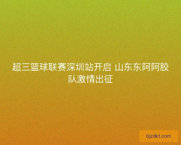 超三篮球联赛深圳站开启 山东东阿阿胶队激情出征