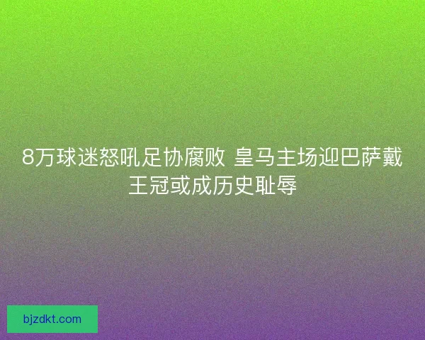 8万球迷怒吼足协腐败 皇马主场迎巴萨戴王冠或成历史耻辱