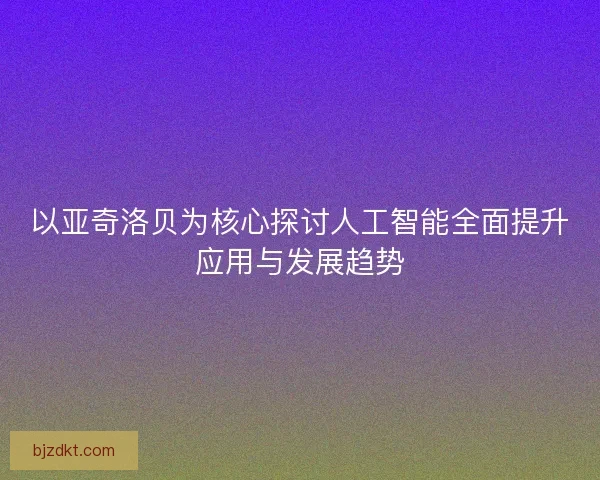 以亚奇洛贝为核心探讨人工智能全面提升应用与发展趋势