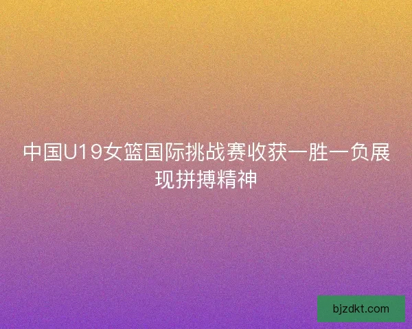 中国U19女篮国际挑战赛收获一胜一负展现拼搏精神