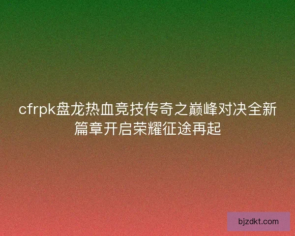 cfrpk盘龙热血竞技传奇之巅峰对决全新篇章开启荣耀征途再起