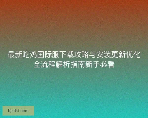 最新吃鸡国际服下载攻略与安装更新优化全流程解析指南新手必看 最新吃鸡国际服下载攻略与安装更新优化全流程解析指南新手必看