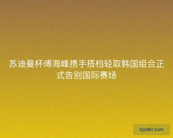 苏迪曼杯傅海峰携手搭档轻取韩国组合正式告别国际赛场 苏迪曼杯傅海峰携手搭档轻取韩国组合正式告别国际赛场
