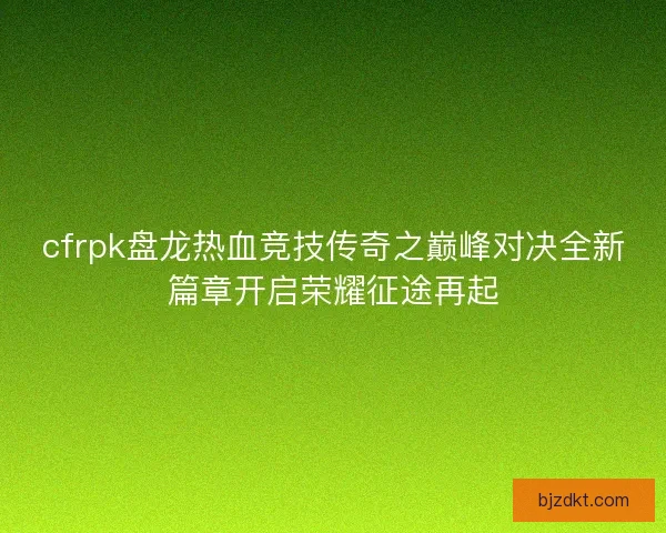 cfrpk盘龙热血竞技传奇之巅峰对决全新篇章开启荣耀征途再起 cfrpk盘龙热血竞技传奇之巅峰对决全新篇章开启荣耀征途再起