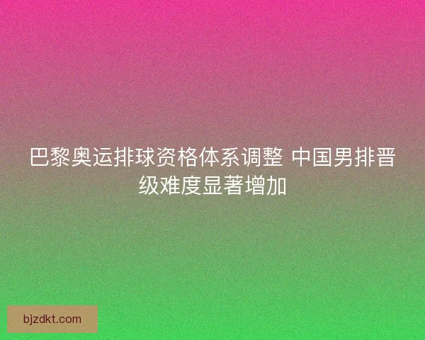 巴黎奥运排球资格体系调整 中国男排晋级难度显著增加 巴黎奥运排球资格体系调整 中国男排晋级难度显著增加